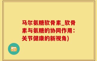 马尔氨糖软骨素_软骨素与氨糖的协同作用：关节健康的新视角)