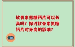 软骨素氨糖钙片可以长高吗？探讨软骨素氨糖钙片对身高的影响？