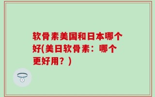 软骨素美国和日本哪个好(美日软骨素：哪个更好用？)