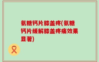 氨糖钙片膝盖疼(氨糖钙片缓解膝盖疼痛效果显著)