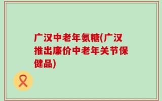广汉中老年氨糖(广汉推出廉价中老年关节保健品)