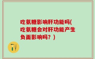 吃氨糖影响肝功能吗(吃氨糖会对肝功能产生负面影响吗？)