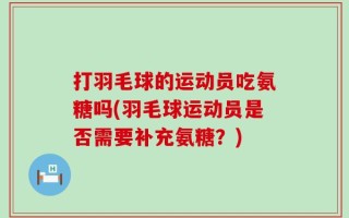 打羽毛球的运动员吃氨糖吗(羽毛球运动员是否需要补充氨糖？)