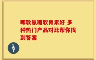 哪款氨糖软骨素好 多种热门产品对比帮你找到答案