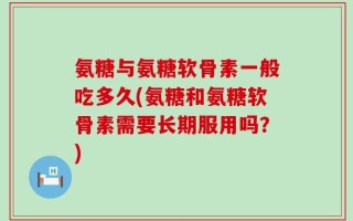 氨糖与氨糖软骨素一般吃多久(氨糖和氨糖软骨素需要长期服用吗？)