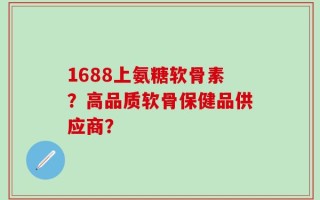 1688上氨糖软骨素？高品质软骨保健品供应商？