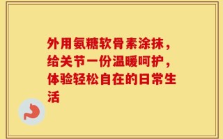 外用氨糖软骨素涂抹，给关节一份温暖呵护，体验轻松自在的日常生活