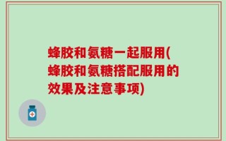 蜂胶和氨糖一起服用(蜂胶和氨糖搭配服用的效果及注意事项)