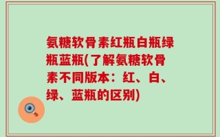 氨糖软骨素红瓶白瓶绿瓶蓝瓶(了解氨糖软骨素不同版本：红、白、绿、蓝瓶的区别)