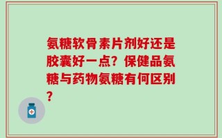 氨糖软骨素片剂好还是胶囊好一点？保健品氨糖与药物氨糖有何区别？