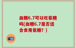 血糖6.7可以吃氨糖吗(血糖6.7是否适合食用氨糖？)