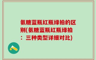 氨糖蓝瓶红瓶绿拍的区别(氨糖蓝瓶红瓶绿拍：三种类型详细对比)