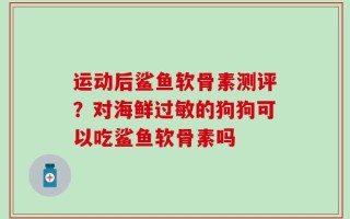 运动后鲨鱼软骨素测评？对海鲜过敏的狗狗可以吃鲨鱼软骨素吗