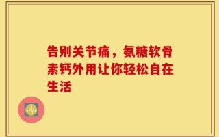 告别关节痛，氨糖软骨素钙外用让你轻松自在生活