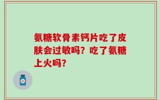 氨糖软骨素钙片吃了皮肤会过敏吗？吃了氨糖上火吗？