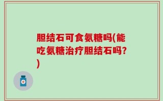胆结石可食氨糖吗(能吃氨糖治疗胆结石吗？)
