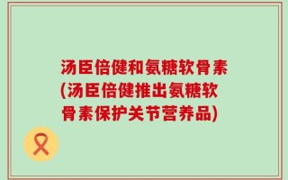 汤臣倍健和氨糖软骨素(汤臣倍健推出氨糖软骨素保护关节营养品)