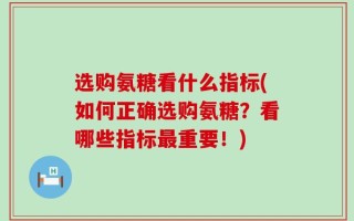 选购氨糖看什么指标(如何正确选购氨糖？看哪些指标最重要！)