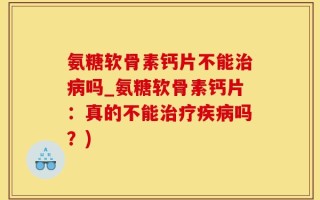 氨糖软骨素钙片不能治病吗_氨糖软骨素钙片：真的不能治疗疾病吗？)