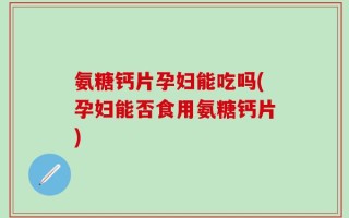 氨糖钙片孕妇能吃吗(孕妇能否食用氨糖钙片)