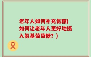 老年人如何补充氨糖(如何让老年人更好地摄入氨基葡萄糖？)