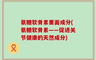 氨糖软骨素里面成分(氨糖软骨素——促进关节健康的天然成分)