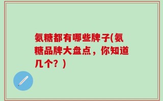 氨糖都有哪些牌子(氨糖品牌大盘点，你知道几个？)