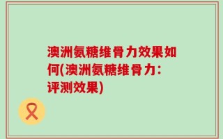 澳洲氨糖维骨力效果如何(澳洲氨糖维骨力：评测效果)
