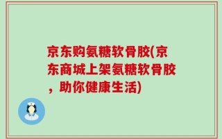 京东购氨糖软骨胶(京东商城上架氨糖软骨胶，助你健康生活)