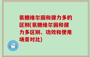 氨糖维尔固和健力多的区别(氨糖维尔固和健力多区别、功效和使用场景对比)