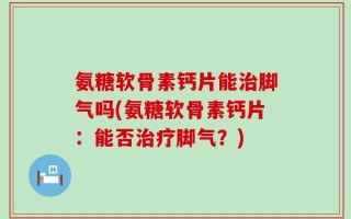 氨糖软骨素钙片能治脚气吗(氨糖软骨素钙片：能否治疗脚气？)