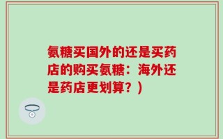 氨糖买国外的还是买药店的购买氨糖：海外还是药店更划算？)