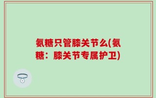 氨糖只管膝关节么(氨糖：膝关节专属护卫)