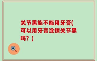 关节黑能不能用牙膏(可以用牙膏涂擦关节黑吗？)