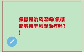 氨糖是治风湿吗(氨糖能够用于风湿治疗吗？)