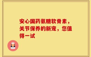 安心国药氨糖软骨素，关节保养的新宠，您值得一试