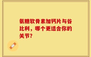 氨糖软骨素加钙片与谷比利，哪个更适合你的关节？
