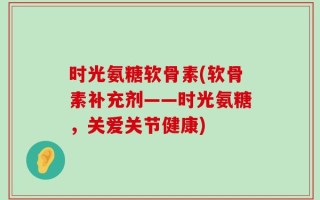 时光氨糖软骨素(软骨素补充剂——时光氨糖，关爱关节健康)