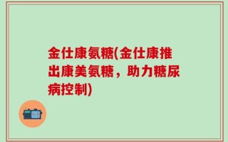 金仕康氨糖(金仕康推出康美氨糖，助力糖尿病控制)
