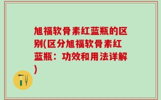 旭福软骨素红蓝瓶的区别(区分旭福软骨素红蓝瓶：功效和用法详解)