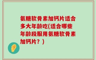 氨糖软骨素加钙片适合多大年龄吃(适合哪些年龄段服用氨糖软骨素加钙片？)