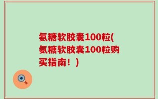 氨糖软胶囊100粒(氨糖软胶囊100粒购买指南！)