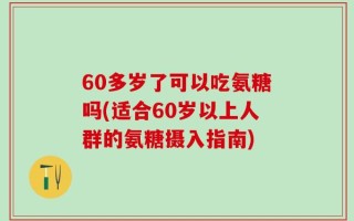 60多岁了可以吃氨糖吗(适合60岁以上人群的氨糖摄入指南)