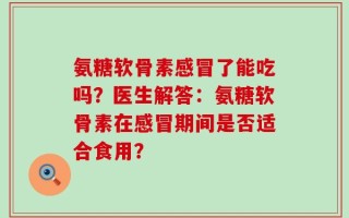 氨糖软骨素感冒了能吃吗？医生解答：氨糖软骨素在感冒期间是否适合食用？