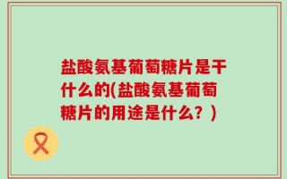 盐酸氨基葡萄糖片是干什么的(盐酸氨基葡萄糖片的用途是什么？)