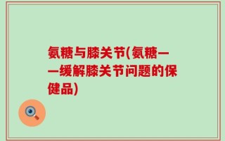 氨糖与膝关节(氨糖——缓解膝关节问题的保健品)