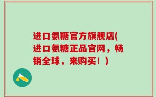 进口氨糖官方旗舰店(进口氨糖正品官网，畅销全球，来购买！)
