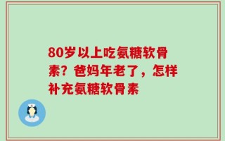 80岁以上吃氨糖软骨素？爸妈年老了，怎样补充氨糖软骨素