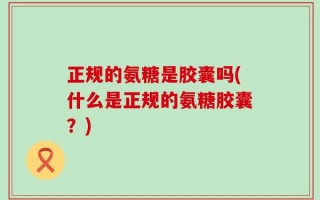 正规的氨糖是胶囊吗(什么是正规的氨糖胶囊？)