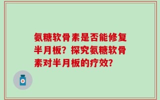 氨糖软骨素是否能修复半月板？探究氨糖软骨素对半月板的疗效？